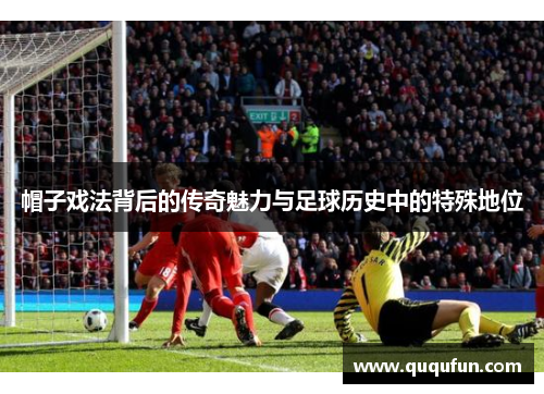 帽子戏法背后的传奇魅力与足球历史中的特殊地位 帽子戏法背后的传奇魅力与足球历史中的特殊地位